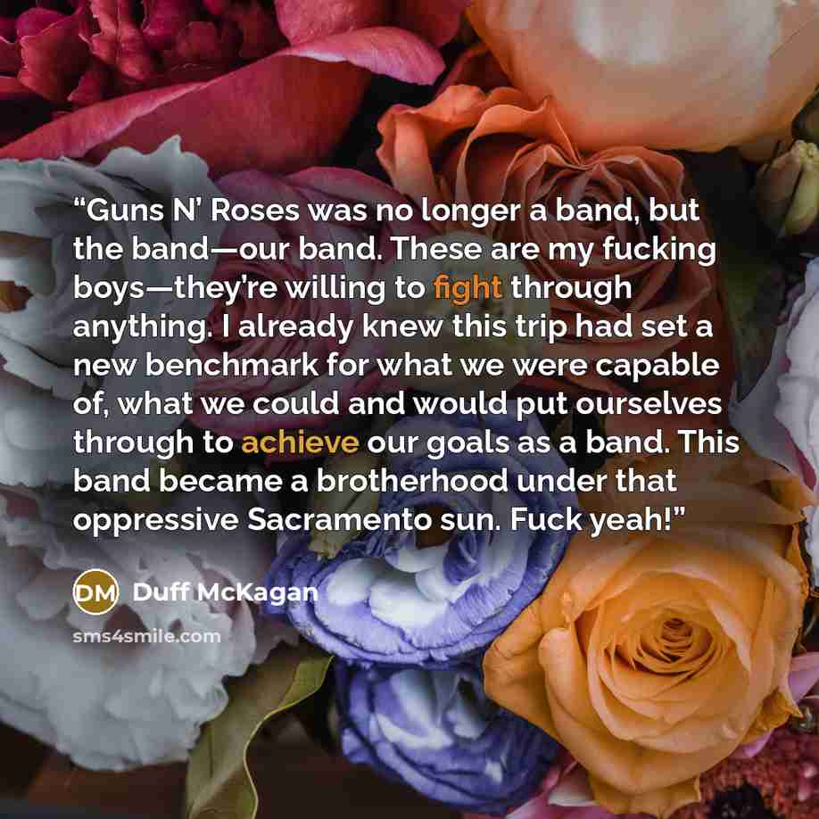 “Guns N’ Roses was no longer a band, but the band—our band. These are my fucking boys—they’re willing to fight through anything. I already knew this trip had set a new benchmark for what we were capable of, what we could and would put ourselves through to achieve our goals as a band. This band…” quote by Duff McKagan