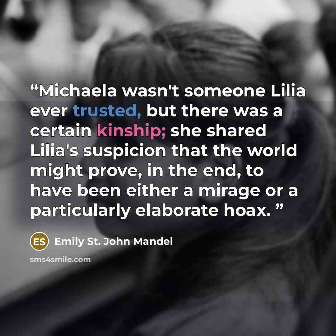 “Michaela wasn't someone Lilia ever trusted, but there was a certain kinship; she shared Lilia's suspicion that the world might prove, in the end, to have been either a mirage or a particularly elaborate hoax.” quote by Emily St. John Mandel