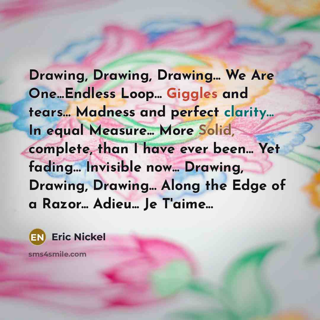 “Drawing, Drawing, Drawing... We Are One...Endless Loop... Giggles and tears… Madness and perfect clarity... In equal Measure... More Solid, complete, than I have ever been... Yet fading… Invisible now... Drawing, Drawing, Drawing... Along the Edge of a Razor... Adieu... Je T'aime...” quote by Eric Nickel