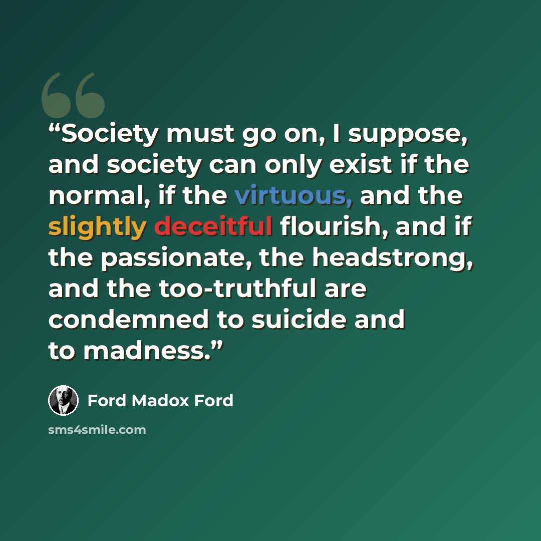 “Society must go on, I suppose, and society can only exist if the normal, if the virtuous, and the slightly deceitful flourish, and if the passionate, the headstrong, and the too-truthful are condemned to suicide and to madness.” quote by Ford Madox Ford