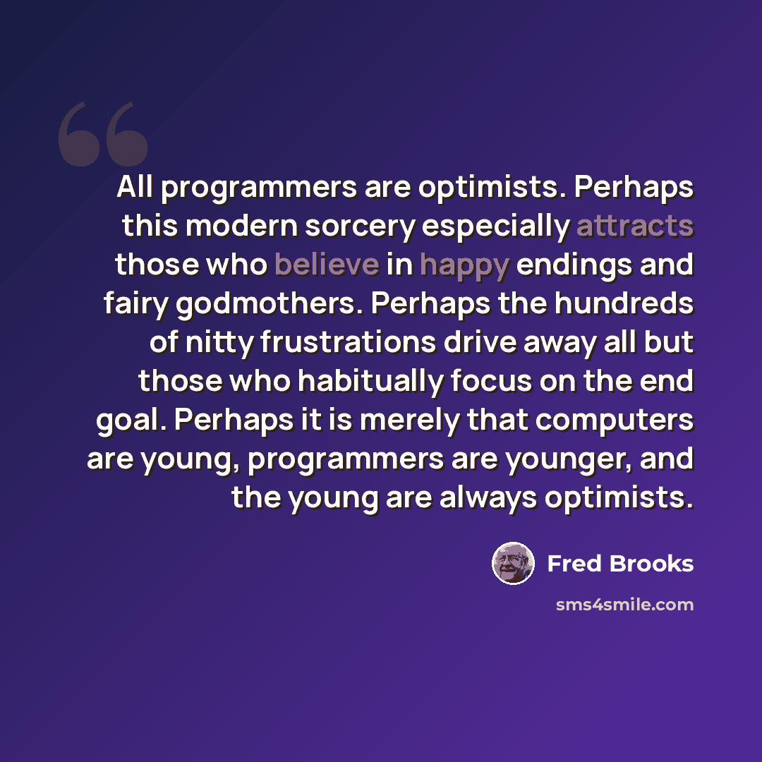 “All programmers are optimists. Perhaps this modern sorcery especially attracts those who believe in happy endings and fairy godmothers. Perhaps the hundreds of nitty frustrations drive away all but those who habitually focus on the end goal. Perhaps it is merely that computers are young…” quote by Fred Brooks