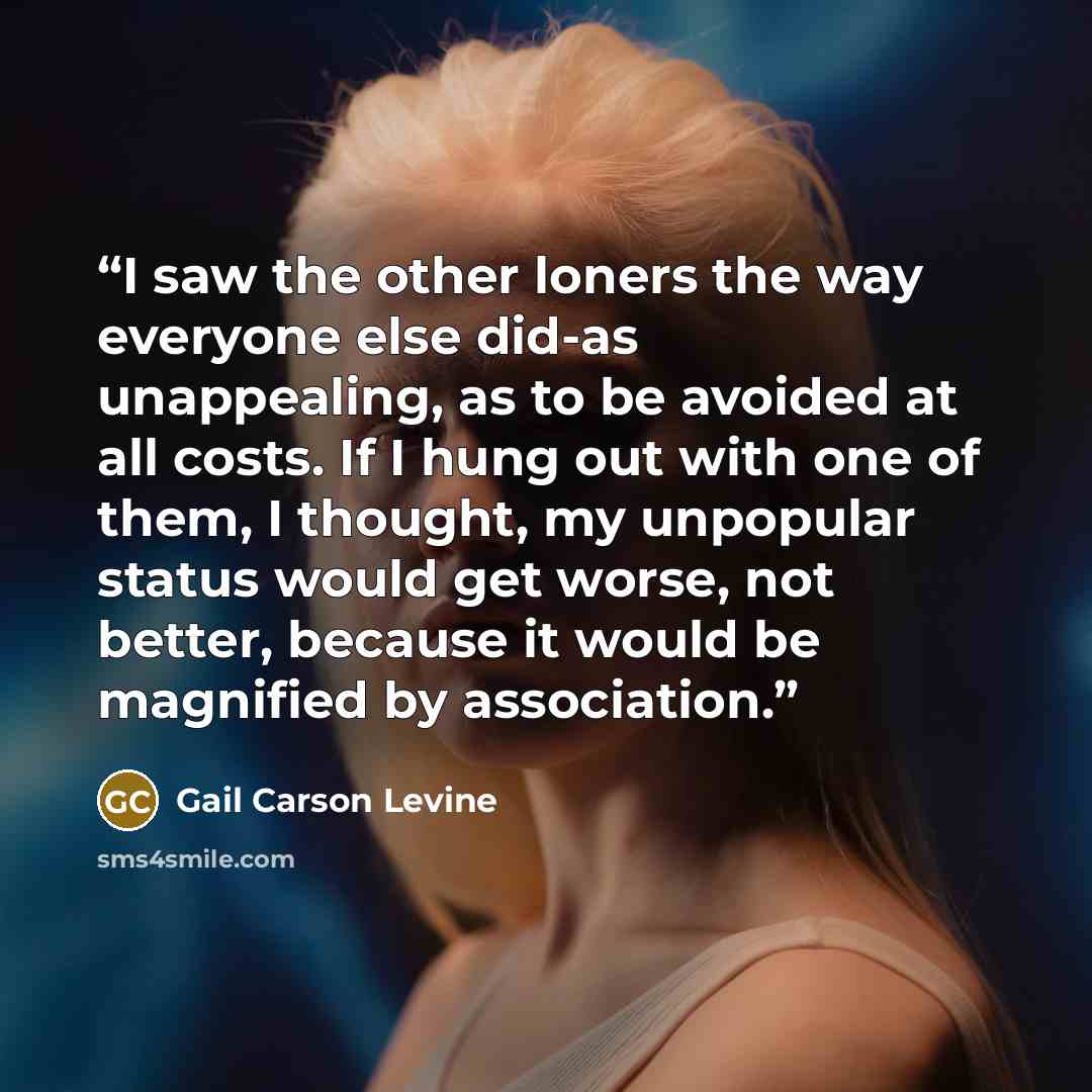 “I saw the other loners the way everyone else did-as unappealing, as to be avoided at all costs. If I hung out with one of them, I thought, my unpopular status would get worse, not better, because it would be magnified by association.” quote by Gail Carson Levine