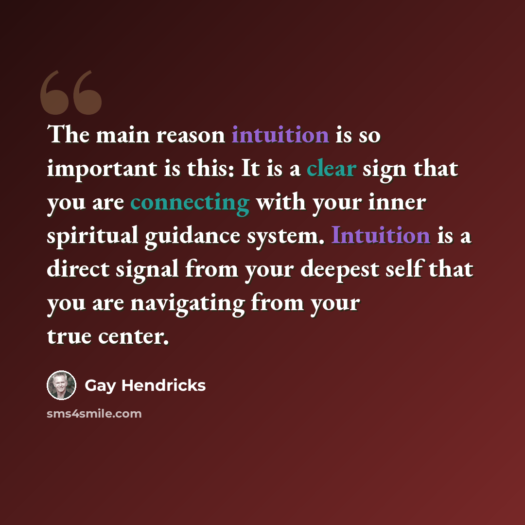 “The main reason intuition is so important is this: It is a clear sign that you are connecting with your inner spiritual guidance system. Intuition is a direct signal from your deepest self that you are navigating from your true center.” quote by Gay Hendricks