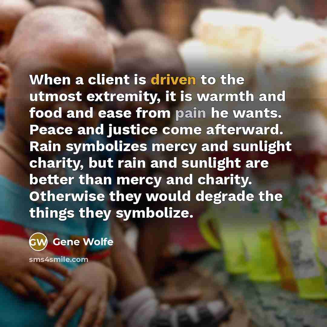 “When a client is driven to the utmost extremity, it is warmth and food and ease from pain he wants. Peace and justice come afterward. Rain symbolizes mercy and sunlight charity, but rain and sunlight are better than mercy and charity. Otherwise they would degrade the things they symbolize.” quote by Gene Wolfe