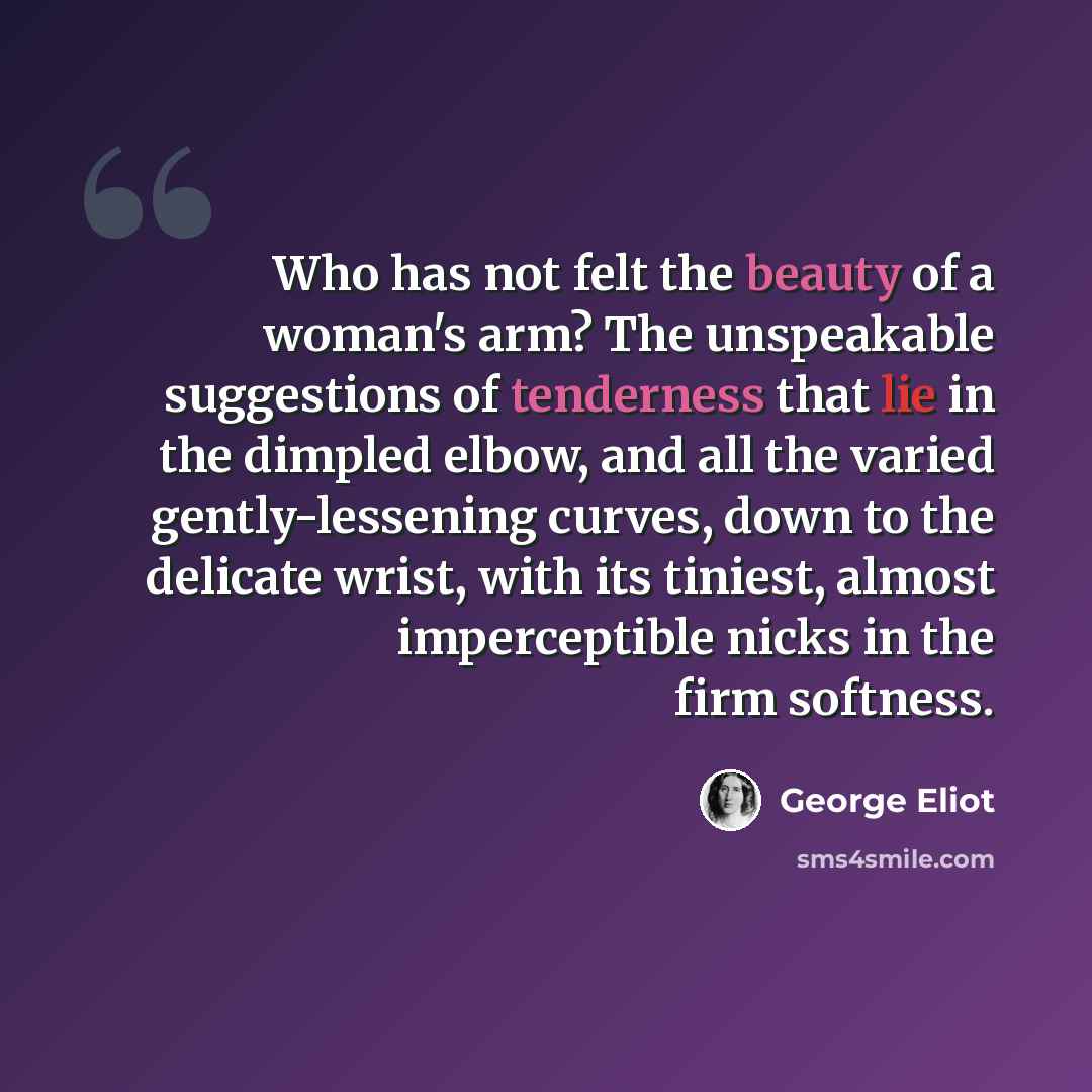 “Who has not felt the beauty of a woman's arm? The unspeakable suggestions of tenderness that lie in the dimpled elbow, and all the varied gently-lessening curves, down to the delicate wrist, with its tiniest, almost imperceptible nicks in the firm softness.” quote by George Eliot