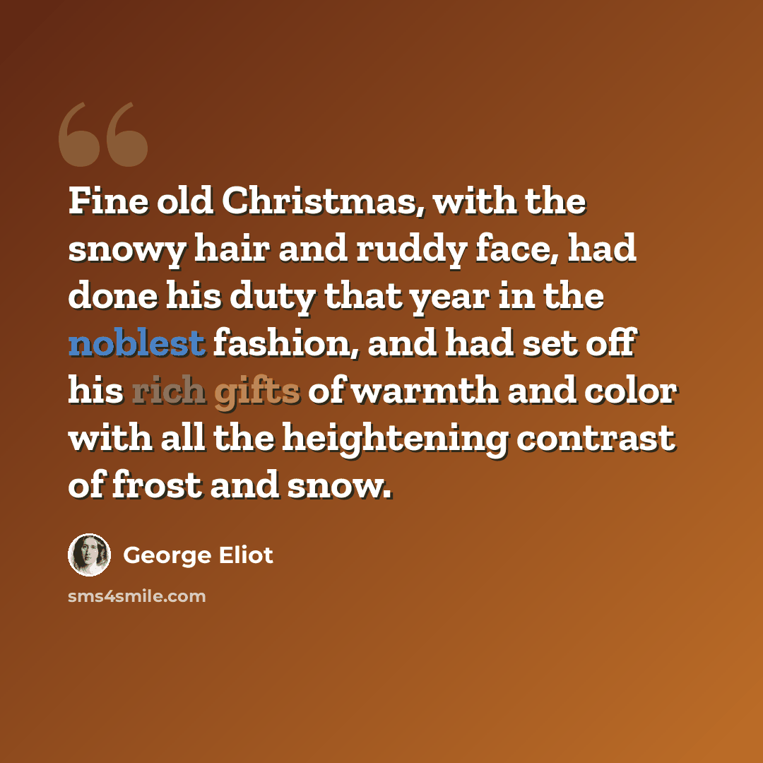 “Fine old Christmas, with the snowy hair and ruddy face, had done his duty that year in the noblest fashion, and had set off his rich gifts of warmth and color with all the heightening contrast of frost and snow.” quote by George Eliot