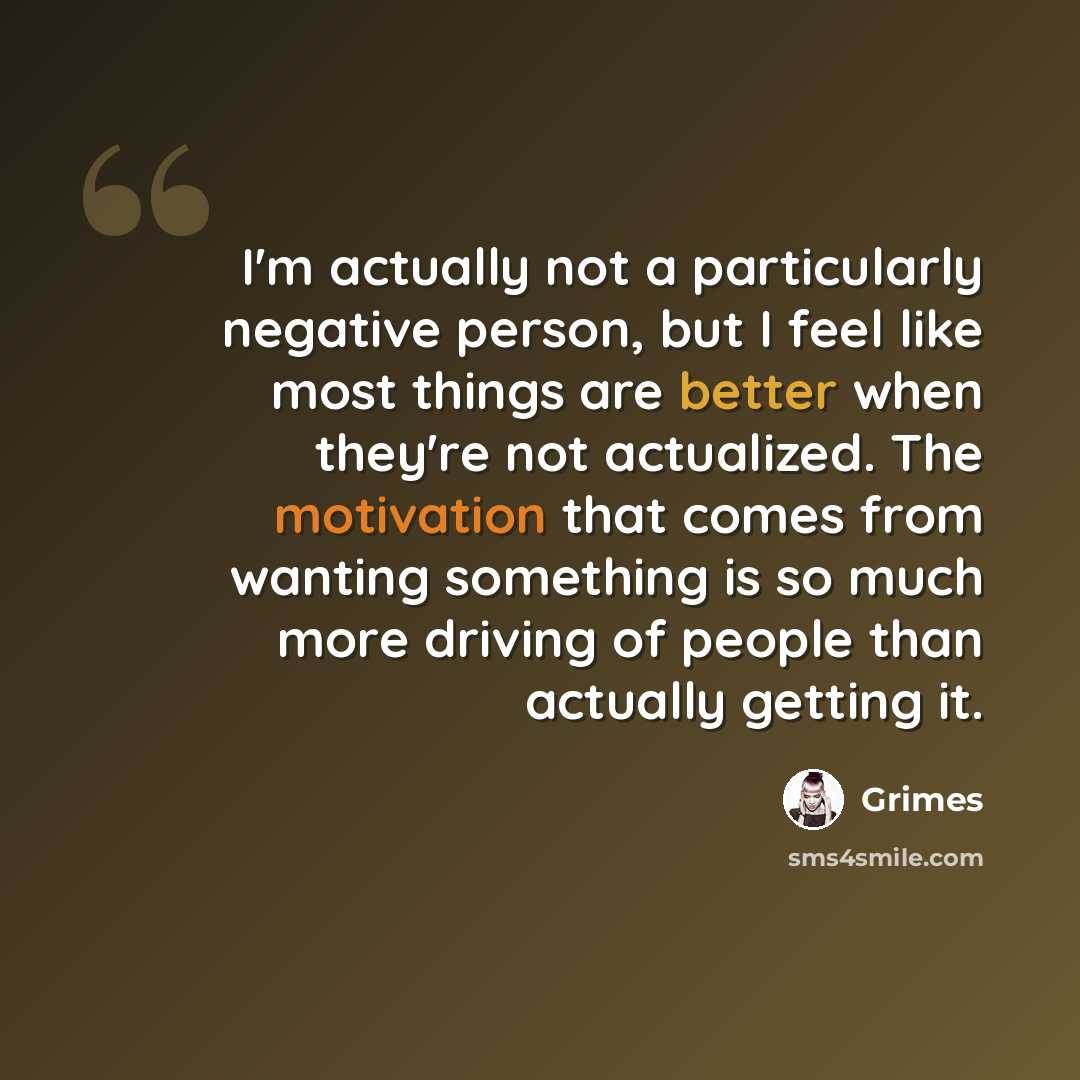 “I'm actually not a particularly negative person, but I feel like most things are better when they're not actualized. The motivation that comes from wanting something is so much more driving of people than actually getting it.” quote by Grimes