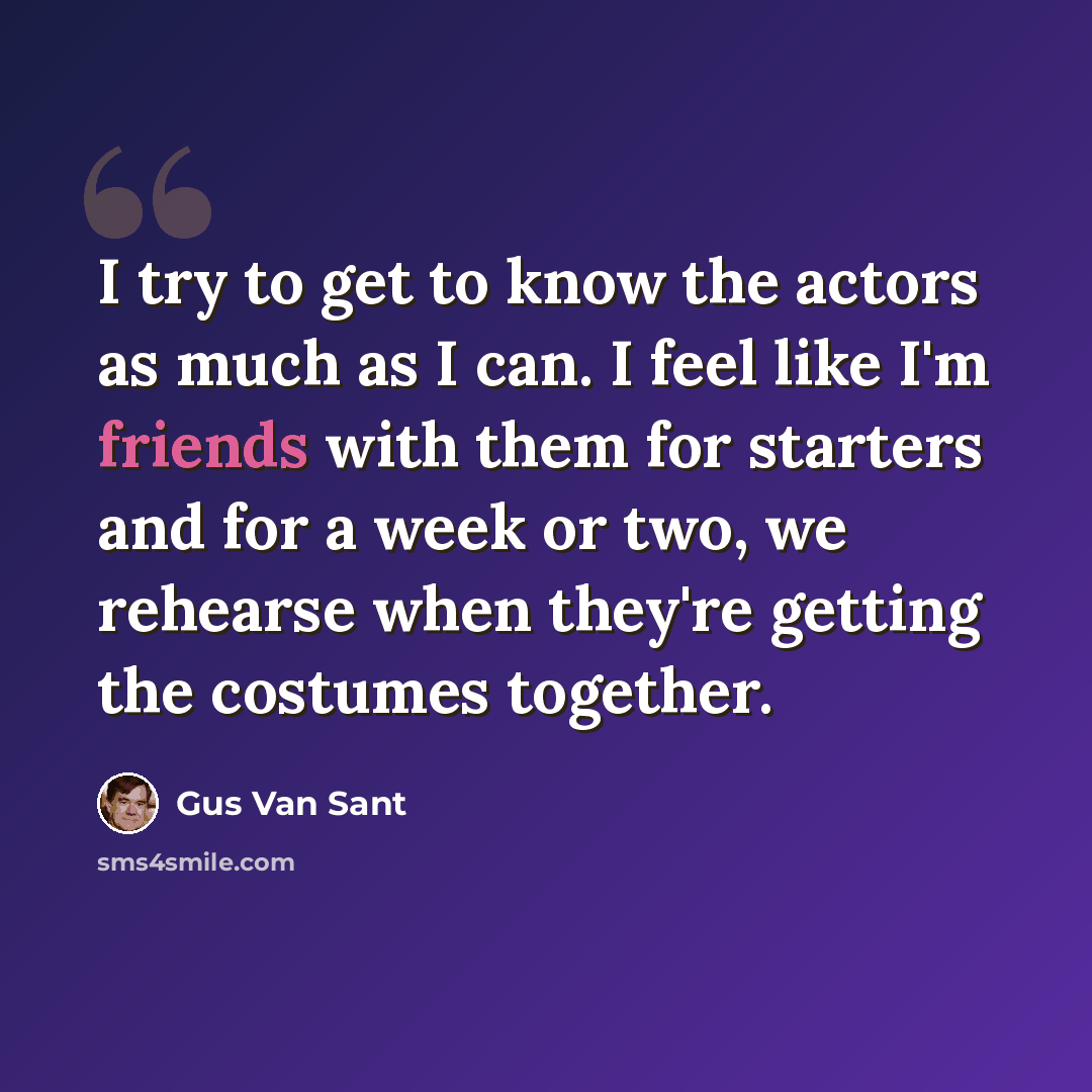 “I try to get to know the actors as much as I can. I feel like I'm friends with them for starters and for a week or two, we rehearse when they're getting the costumes together.” quote by Gus Van Sant