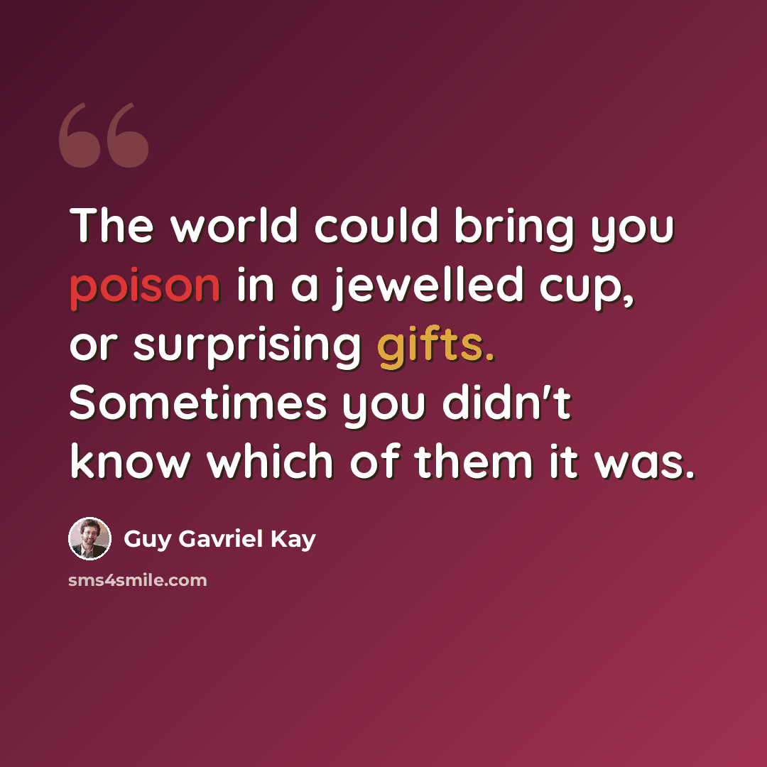 “The world could bring you poison in a jewelled cup, or surprising gifts. Sometimes you didn't know which of them it was.” quote by Guy Gavriel Kay