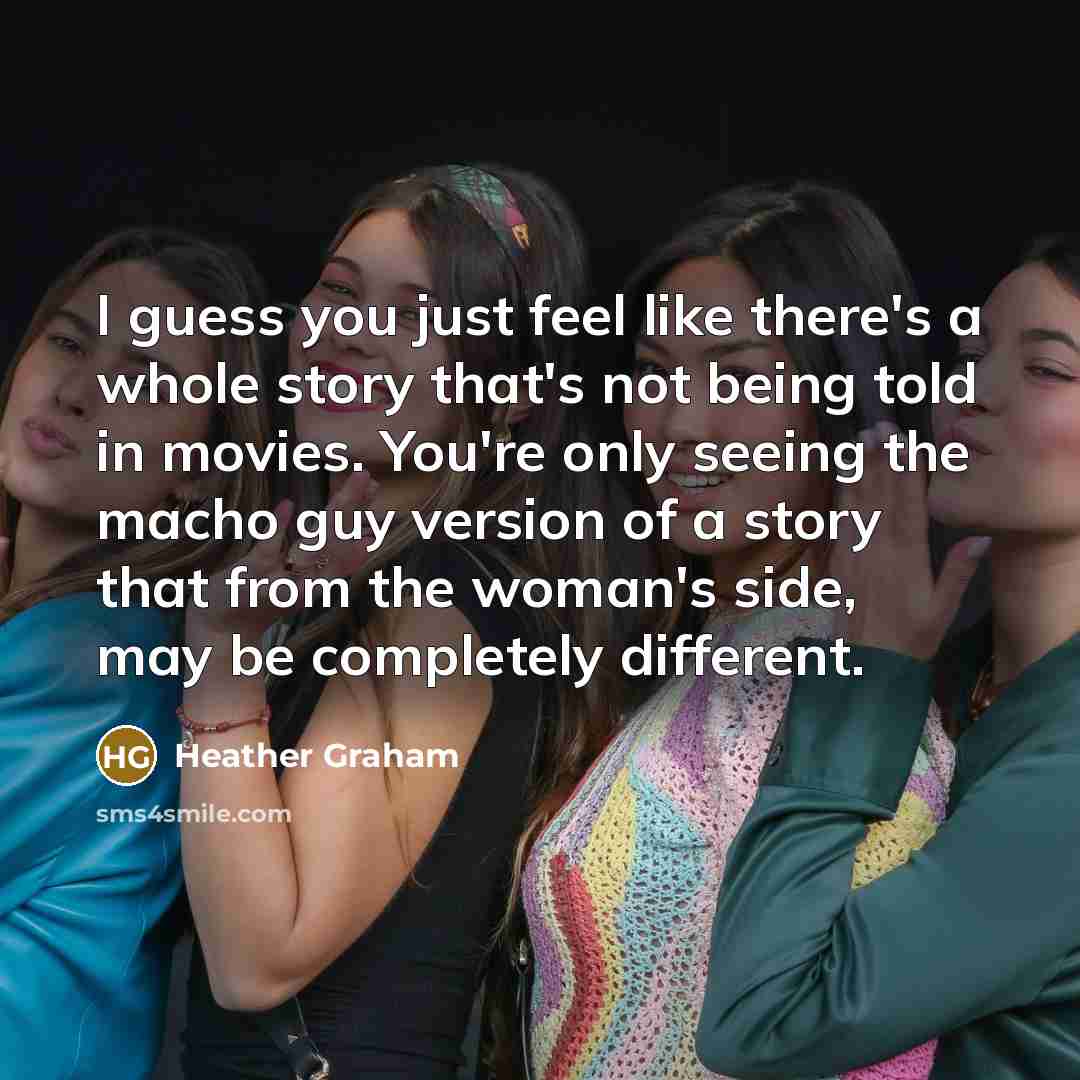 “I guess you just feel like there's a whole story that's not being told in movies. You're only seeing the macho guy version of a story that from the woman's side, may be completely different.” quote by Heather Graham