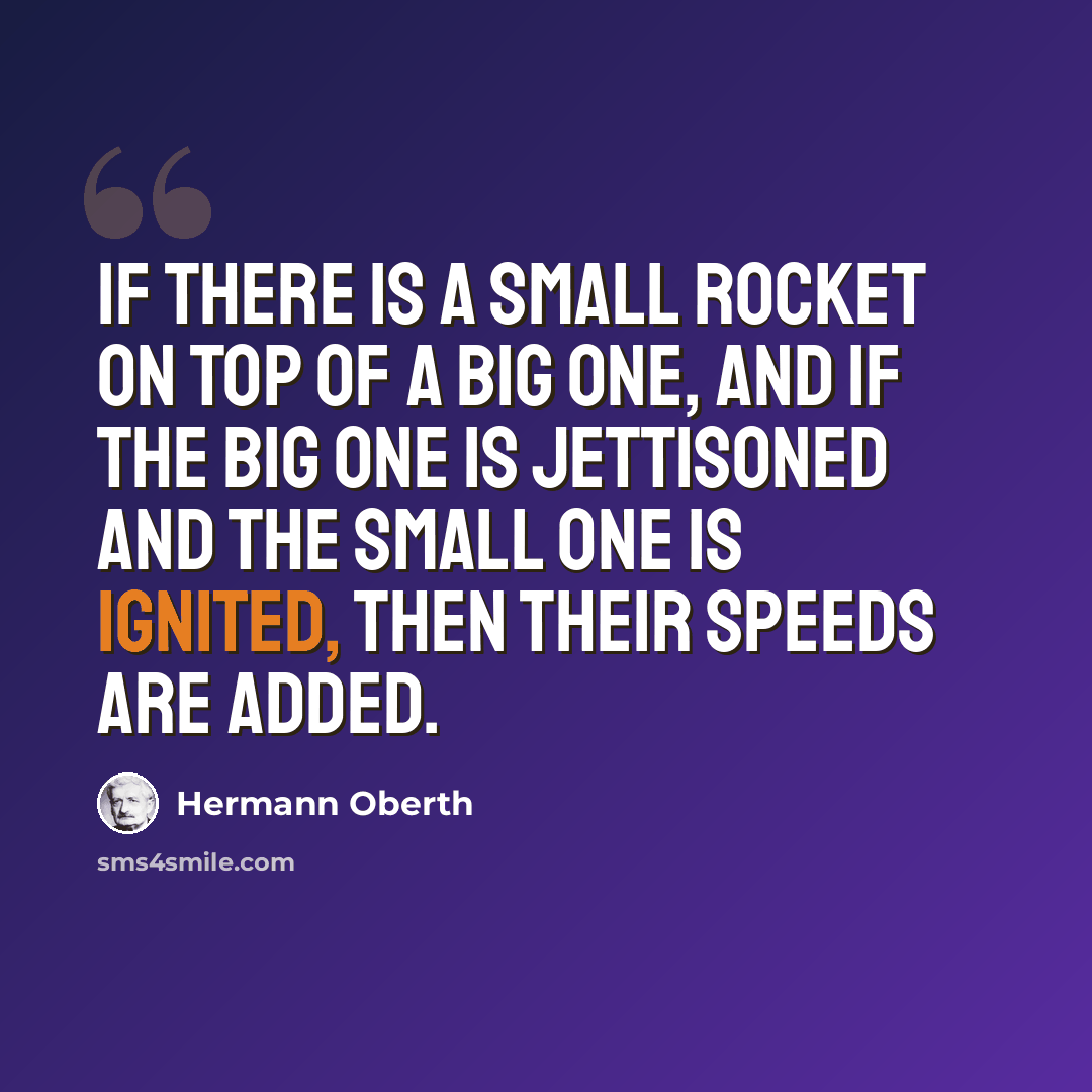 “If there is a small rocket on top of a big one, and if the big one is jettisoned and the small one is ignited, then their speeds are added.” quote by Hermann Oberth