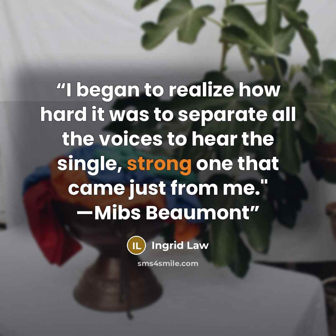 “I began to realize how hard it was to separate all the voices to hear the single, strong one that came just from me." —Mibs Beaumont” quote by Ingrid Law