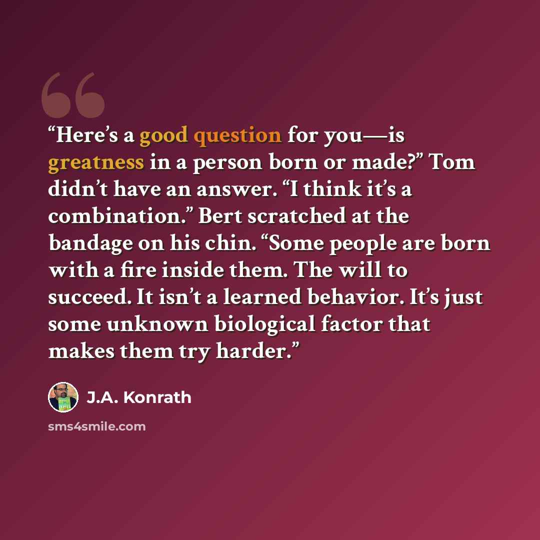 “Here’s a good question for you—is greatness in a person born or made?” Tom didn’t have an answer. “I think it’s a combination.” Bert scratched at the bandage on his chin. “Some people are born with a fire inside them. The will to succeed. It isn’t a learned behavior. It’s just some unknown…” quote by J.A. Konrath