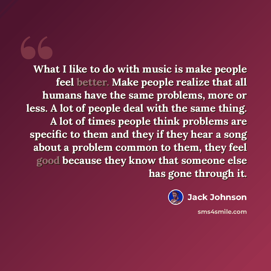 “What I like to do with music is make people feel better. Make people realize that all humans have the same problems, more or less. A lot of people deal with the same thing. A lot of times people think problems are specific to them and they if they hear a song about a problem common to them, they…” quote by Jack Johnson