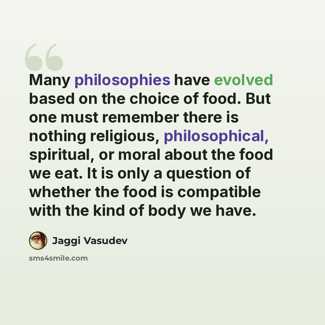 “Many philosophies have evolved based on the choice of food. But one must remember there is nothing religious, philosophical, spiritual, or moral about the food we eat. It is only a question of whether the food is compatible with the kind of body we have.” quote by Jaggi Vasudev