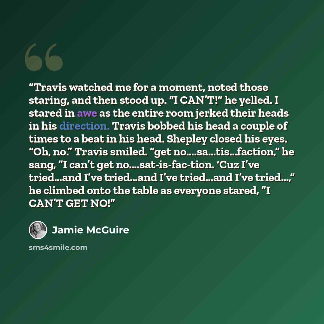“Travis watched me for a moment, noted those staring, and then stood up. “I CAN’T!” he yelled. I stared in awe as the entire room jerked their heads in his direction. Travis bobbed his head a couple of times to a beat in his head. Shepley closed his eyes. “Oh, no.” Travis smiled. “get…” quote by Jamie McGuire