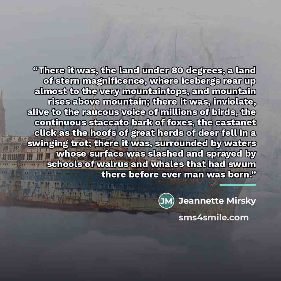 “There it was, the land under 80 degrees, a land of stern magnificence, where icebergs rear up almost to the very mountaintops, and mountain rises above mountain; there it was, inviolate, alive to the raucous voice of millions of birds, the continuous staccato bark of foxes, the castanet click as…” quote by Jeannette Mirsky