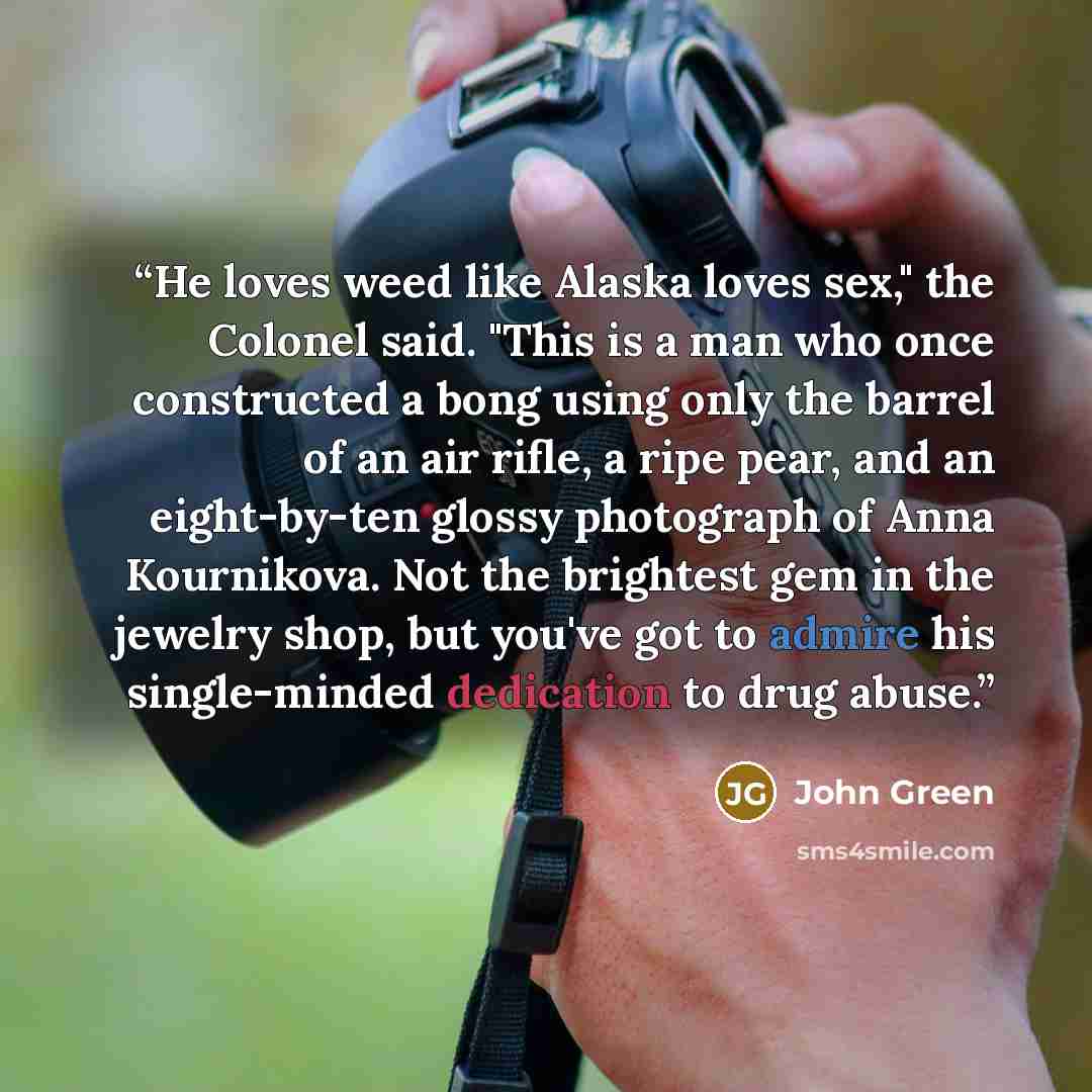 “He loves weed like Alaska loves sex," the Colonel said. "This is a man who once constructed a bong using only the barrel of an air rifle, a ripe pear, and an eight-by-ten glossy photograph of Anna Kournikova. Not the brightest gem in the jewelry shop, but you've got to admire his single-minded…” quote by John Green