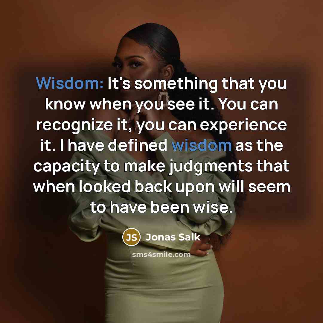 “Wisdom: It's something that you know when you see it. You can recognize it, you can experience it. I have defined wisdom as the capacity to make judgments that when looked back upon will seem to have been wise.” quote by Jonas Salk
