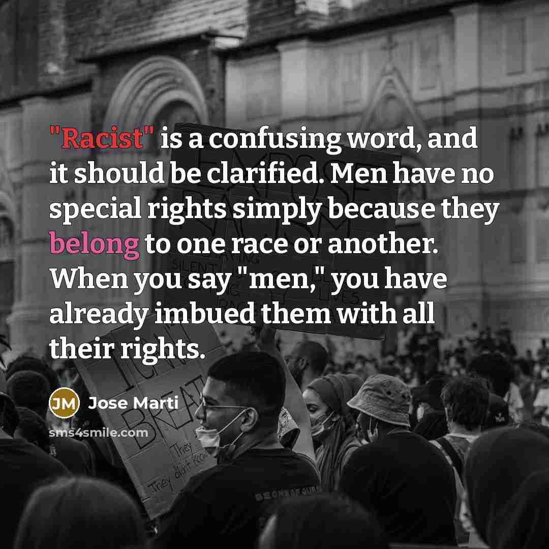 “"Racist" is a confusing word, and it should be clarified. Men have no special rights simply because they belong to one race or another. When you say "men," you have already imbued them with all their rights.” quote by Jose Marti