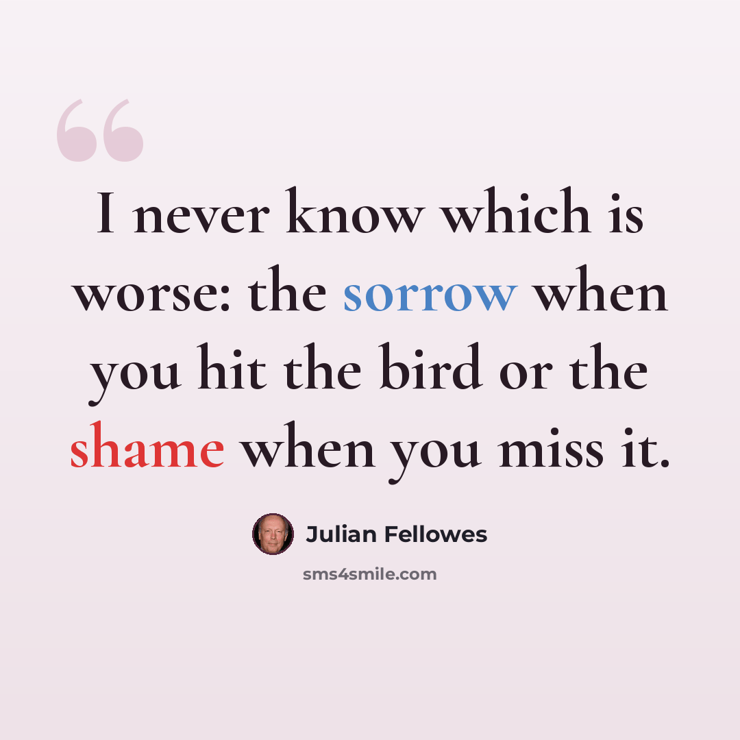 “I never know which is worse: the sorrow when you hit the bird or the shame when you miss it.” quote by Julian Fellowes