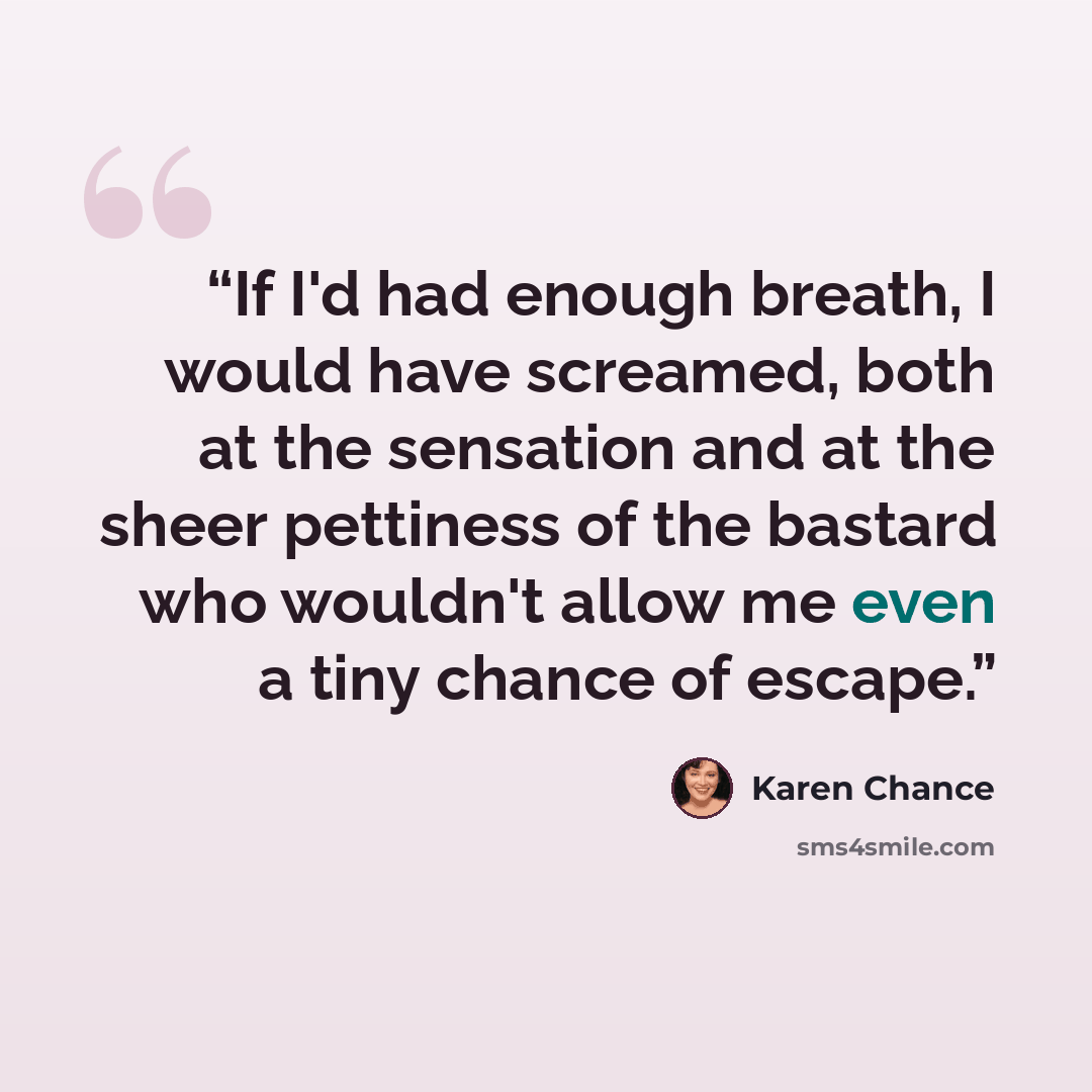 “If I'd had enough breath, I would have screamed, both at the sensation and at the sheer pettiness of the bastard who wouldn't allow me even a tiny chance of escape.” quote by Karen Chance