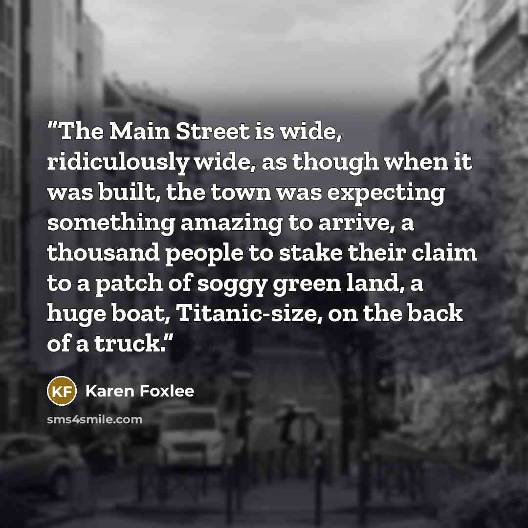 “The Main Street is wide, ridiculously wide, as though when it was built, the town was expecting something amazing to arrive, a thousand people to stake their claim to a patch of soggy green land, a huge boat, Titanic-size, on the back of a truck.” quote by Karen Foxlee