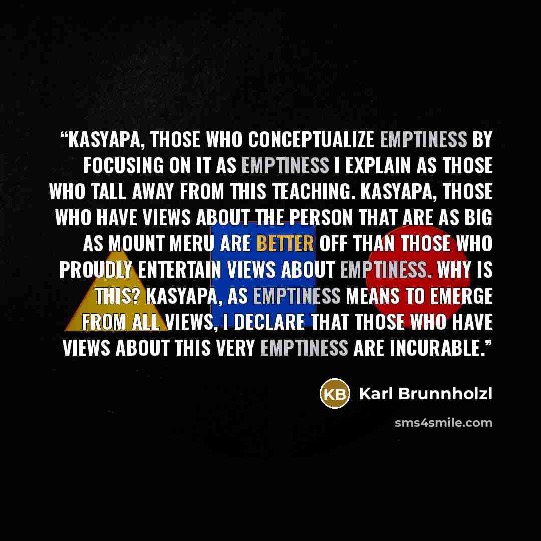 “Kasyapa, those who conceptualize emptiness by focusing on it as emptiness I explain as those who tall away from this teaching. Kasyapa, those who have views about the person that are as big as Mount Meru are better off than those who proudly entertain views about emptiness. Why is this? Kasyapa…” quote by Karl Brunnholzl