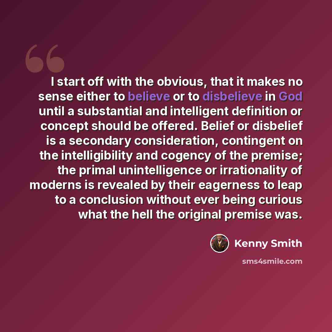 “I start off with the obvious, that it makes no sense either to believe or to disbelieve in God until a substantial and intelligent definition or concept should be offered. Belief or disbelief is a secondary consideration, contingent on the intelligibility and cogency of the premise; the primal…” quote by Kenny Smith