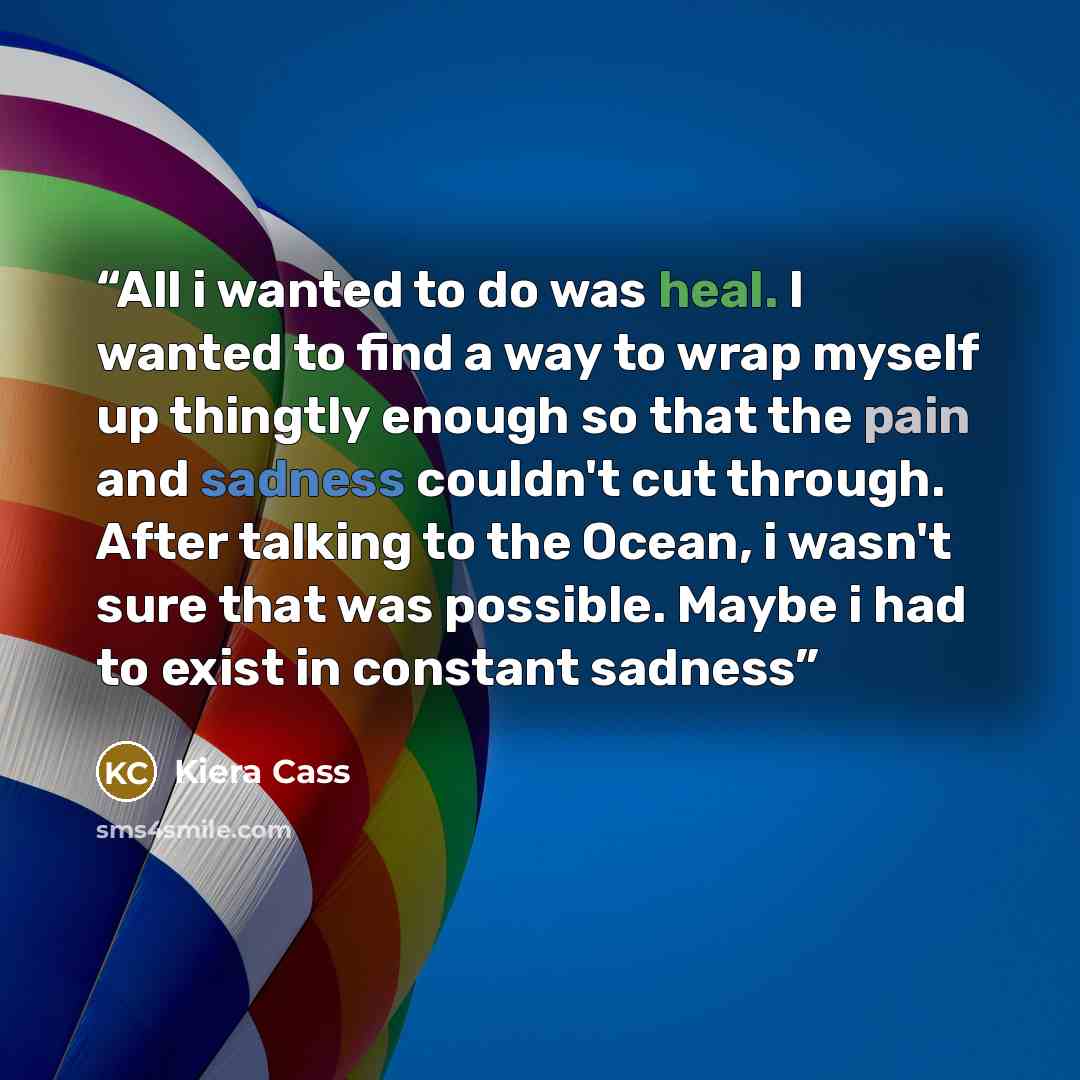 “All i wanted to do was heal. I wanted to find a way to wrap myself up thingtly enough so that the pain and sadness couldn't cut through. After talking to the Ocean, i wasn't sure that was possible. Maybe i had to exist in constant sadness” quote by Kiera Cass