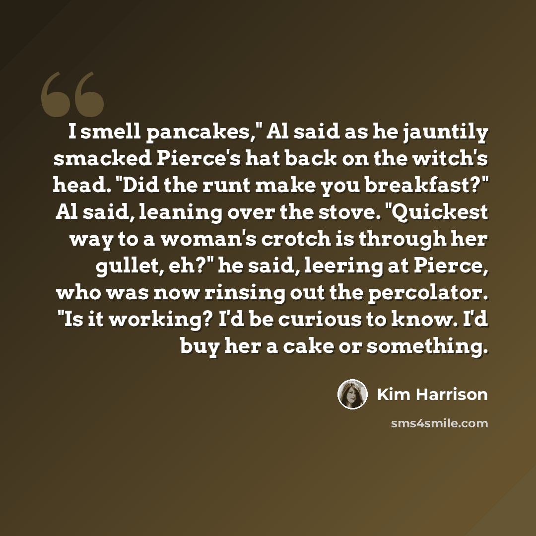 “I smell pancakes," Al said as he jauntily smacked Pierce's hat back on the witch's head. "Did the runt make you breakfast?" Al said, leaning over the stove. "Quickest way to a woman's crotch is through her gullet, eh?" he said, leering at Pierce, who was now rinsing out the percolator. "Is it…” quote by Kim Harrison