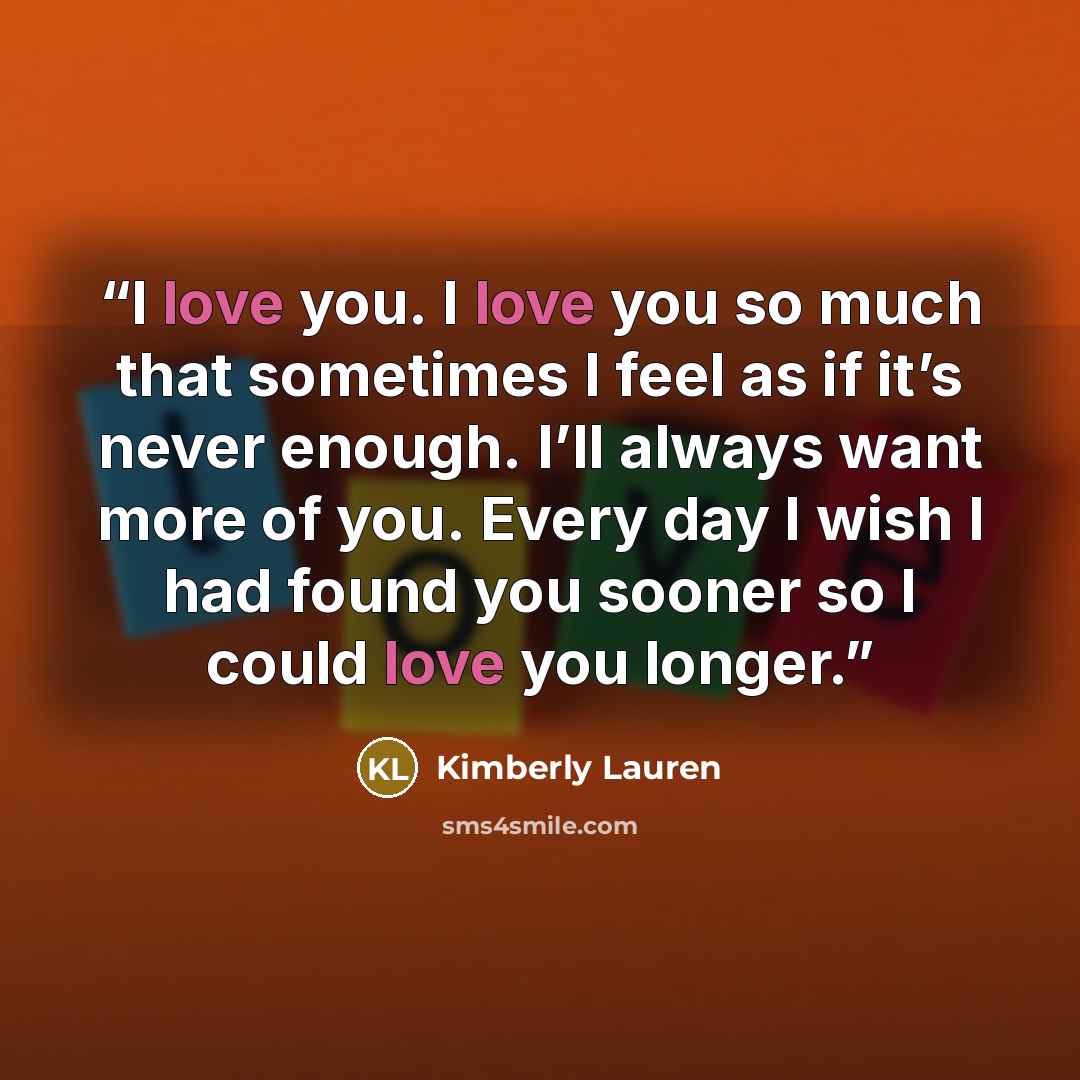“I love you. I love you so much that sometimes I feel as if it’s never enough. I’ll always want more of you. Every day I wish I had found you sooner so I could love you longer.” quote by Kimberly Lauren