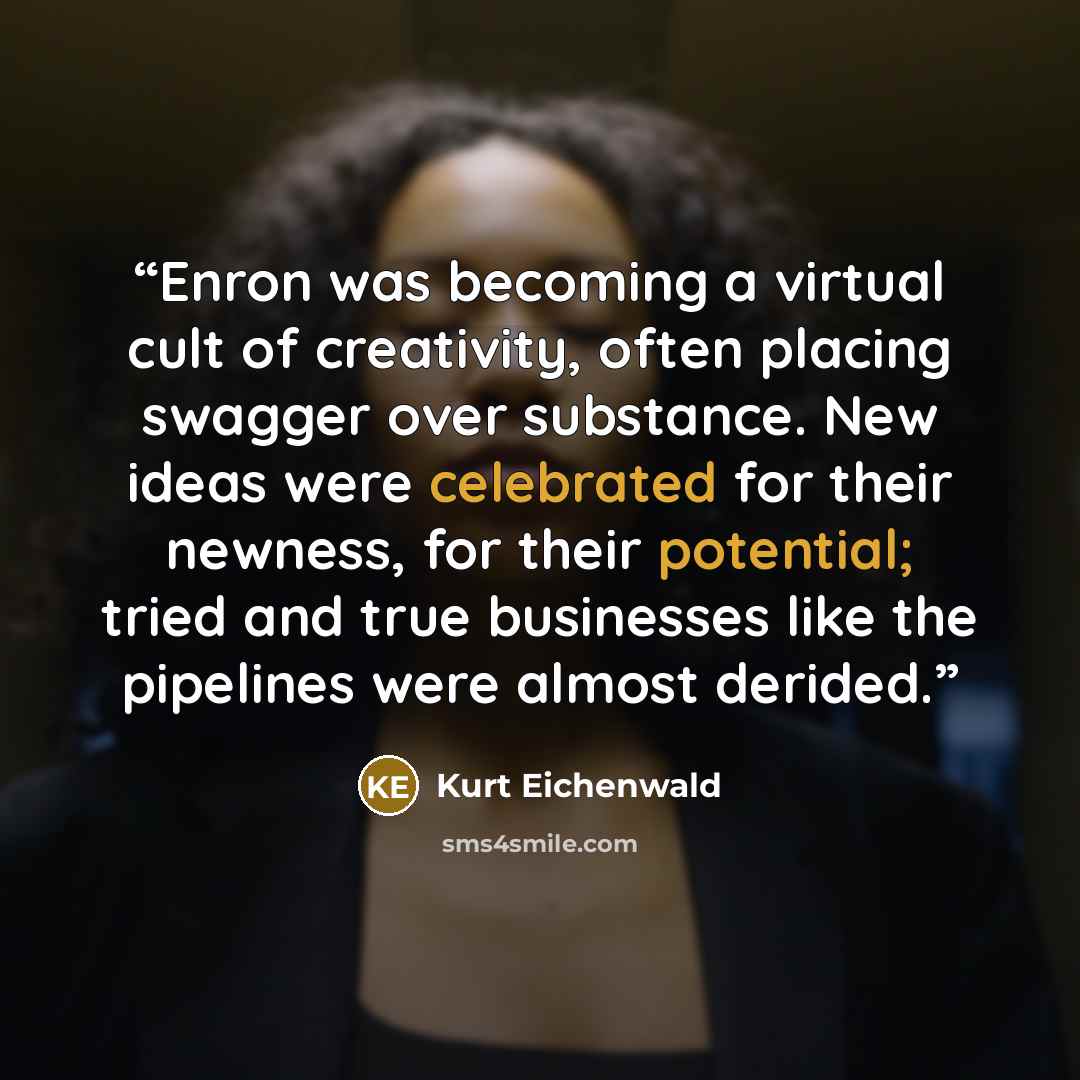 “Enron was becoming a virtual cult of creativity, often placing swagger over substance. New ideas were celebrated for their newness, for their potential; tried and true businesses like the pipelines were almost derided.” quote by Kurt Eichenwald