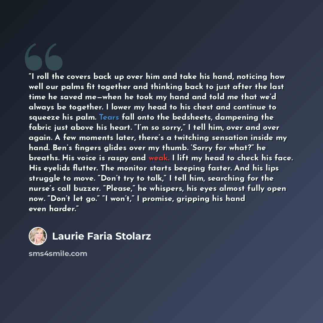 “I roll the covers back up over him and take his hand, noticing how well our palms fit together and thinking back to just after the last time he saved me—when he took my hand and told me that we’d always be together. I lower my head to his chest and continue to squeeze his palm. Tears fall onto the…” quote by Laurie Faria Stolarz
