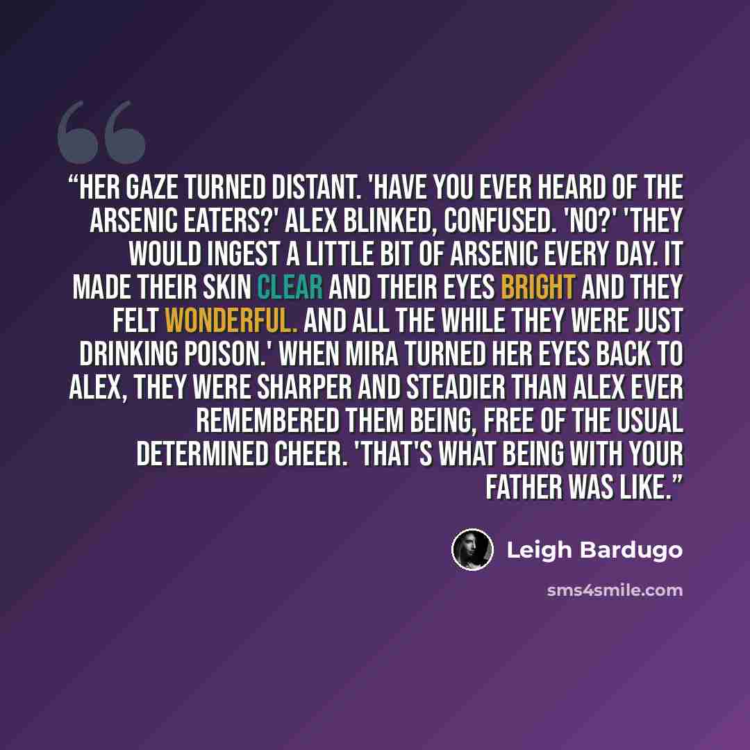 “Her gaze turned distant. 'Have you ever heard of the arsenic eaters?' Alex blinked, confused. 'No?' 'They would ingest a little bit of arsenic every day. It made their skin clear and their eyes bright and they felt wonderful. And all the while they were just drinking poison.' When Mira turned her…” quote by Leigh Bardugo