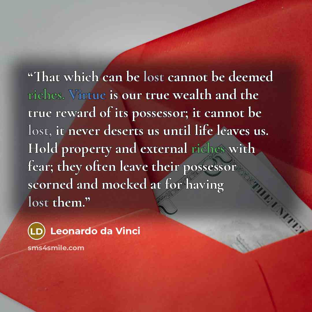 “That which can be lost cannot be deemed riches. Virtue is our true wealth and the true reward of its possessor; it cannot be lost, it never deserts us until life leaves us. Hold property and external riches with fear; they often leave their possessor scorned and mocked at for having lost them.” quote by Leonardo da Vinci