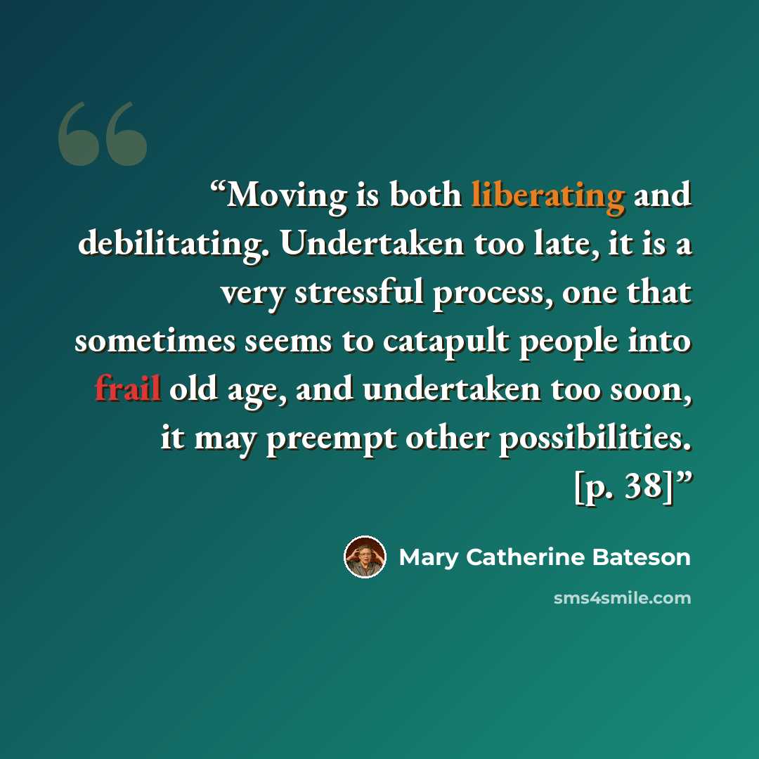 “Moving is both liberating and debilitating. Undertaken too late, it is a very stressful process, one that sometimes seems to catapult people into frail old age, and undertaken too soon, it may preempt other possibilities. [p. 38]” quote by Mary Catherine Bateson