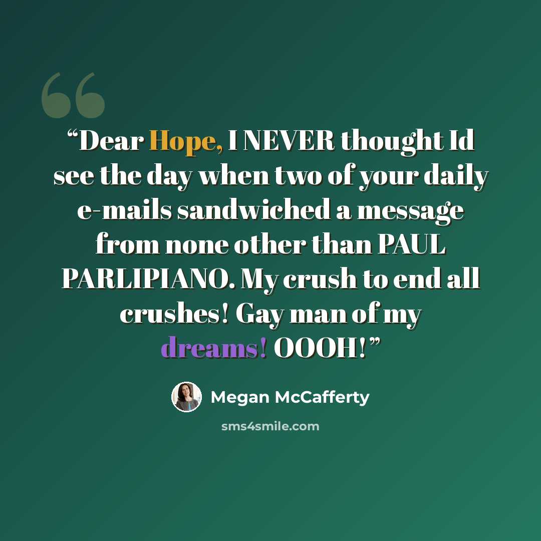 “Dear Hope, I NEVER thought Id see the day when two of your daily e-mails sandwiched a message from none other than PAUL PARLIPIANO. My crush to end all crushes! Gay man of my dreams! OOOH!” quote by Megan McCafferty