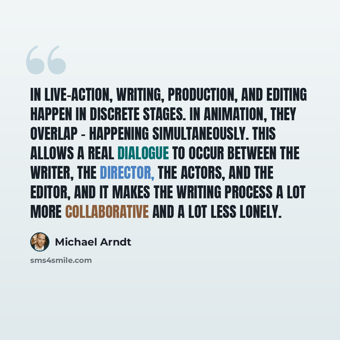 “In live-action, writing, production, and editing happen in discrete stages. In animation, they overlap - happening simultaneously. This allows a real dialogue to occur between the writer, the director, the actors, and the editor, and it makes the writing process a lot more collaborative and a lot…” quote by Michael Arndt