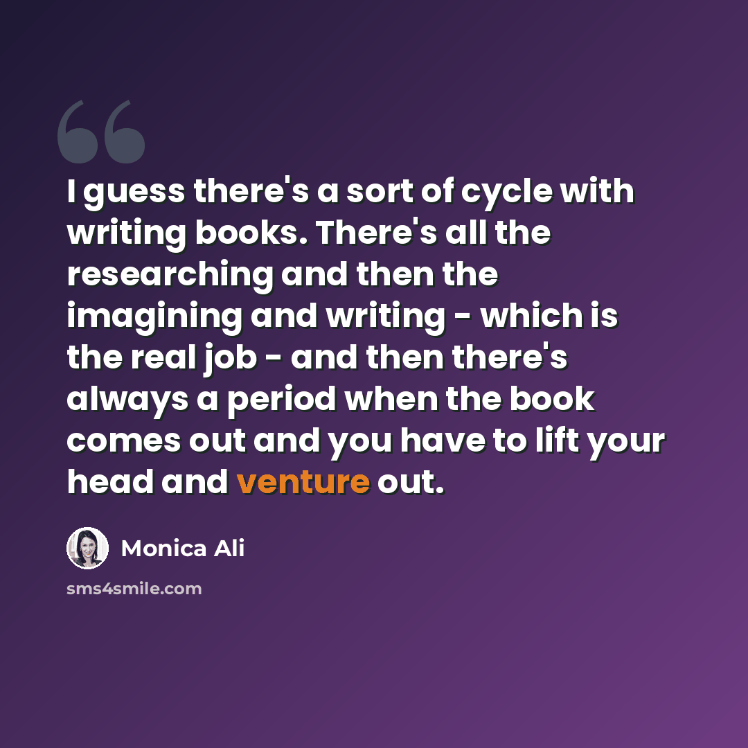 “I guess there's a sort of cycle with writing books. There's all the researching and then the imagining and writing - which is the real job - and then there's always a period when the book comes out and you have to lift your head and venture out.” quote by Monica Ali