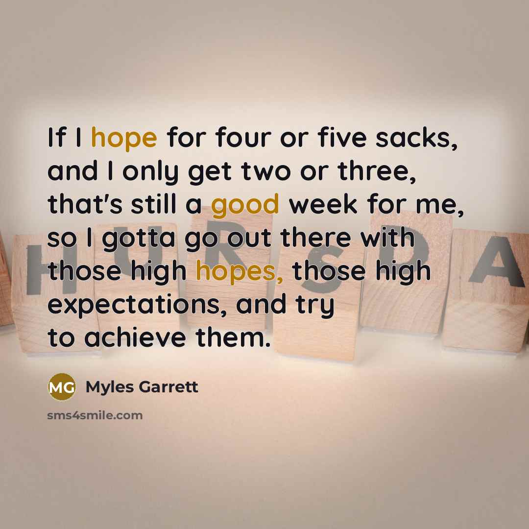 “If I hope for four or five sacks, and I only get two or three, that's still a good week for me, so I gotta go out there with those high hopes, those high expectations, and try to achieve them.” quote by Myles Garrett