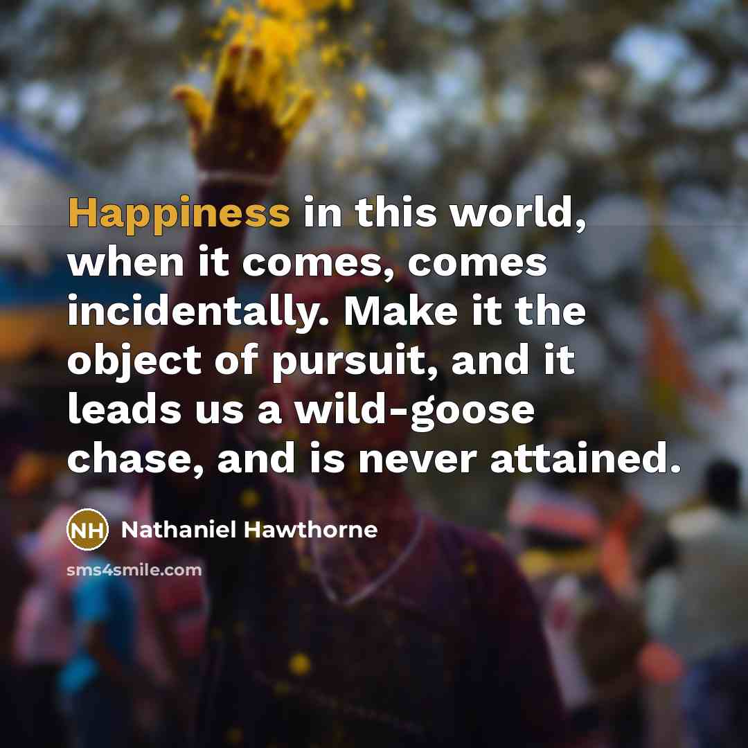 “Happiness in this world, when it comes, comes incidentally. Make it the object of pursuit, and it leads us a wild-goose chase, and is never attained.” quote by Nathaniel Hawthorne