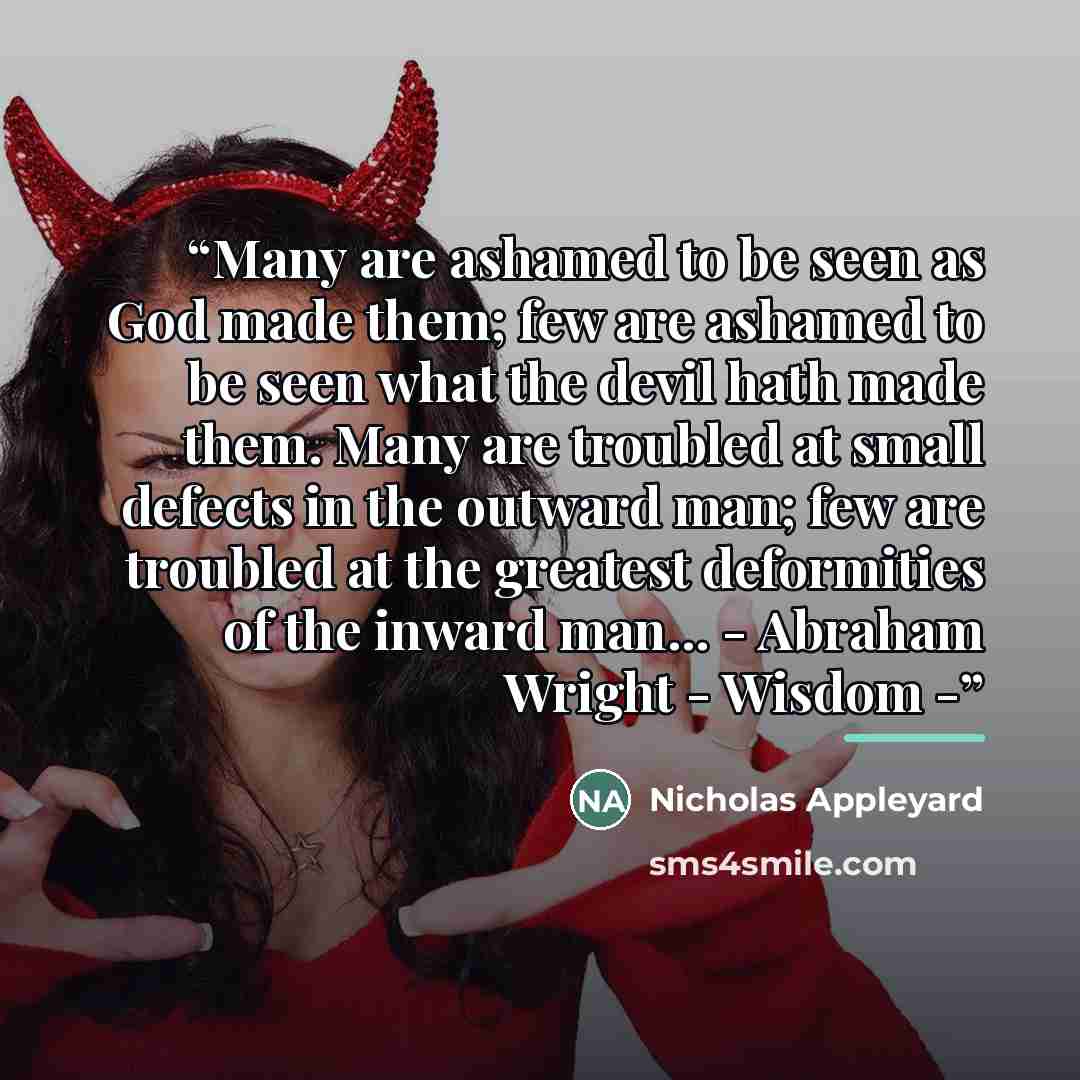 “Many are ashamed to be seen as God made them; few are ashamed to be seen what the devil hath made them. Many are troubled at small defects in the outward man; few are troubled at the greatest deformities of the inward man... - Abraham Wright - Wisdom -” quote by Nicholas Appleyard