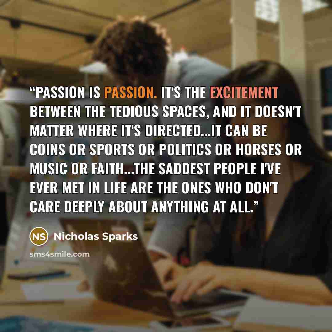 “Passion is passion. It's the excitement between the tedious spaces, and it doesn't matter where it's directed...It can be coins or sports or politics or horses or music or faith...the saddest people I've ever met in life are the ones who don't care deeply about anything at all.” quote by Nicholas Sparks