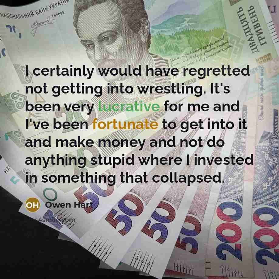 “I certainly would have regretted not getting into wrestling. It's been very lucrative for me and I've been fortunate to get into it and make money and not do anything stupid where I invested in something that collapsed.” quote by Owen Hart
