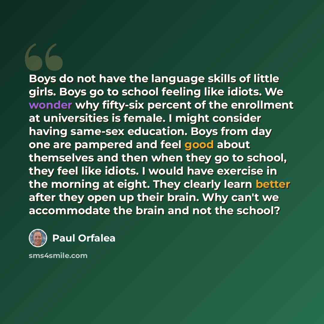 “Boys do not have the language skills of little girls. Boys go to school feeling like idiots. We wonder why fifty-six percent of the enrollment at universities is female. I might consider having same-sex education. Boys from day one are pampered and feel good about themselves and then when they go…” quote by Paul Orfalea