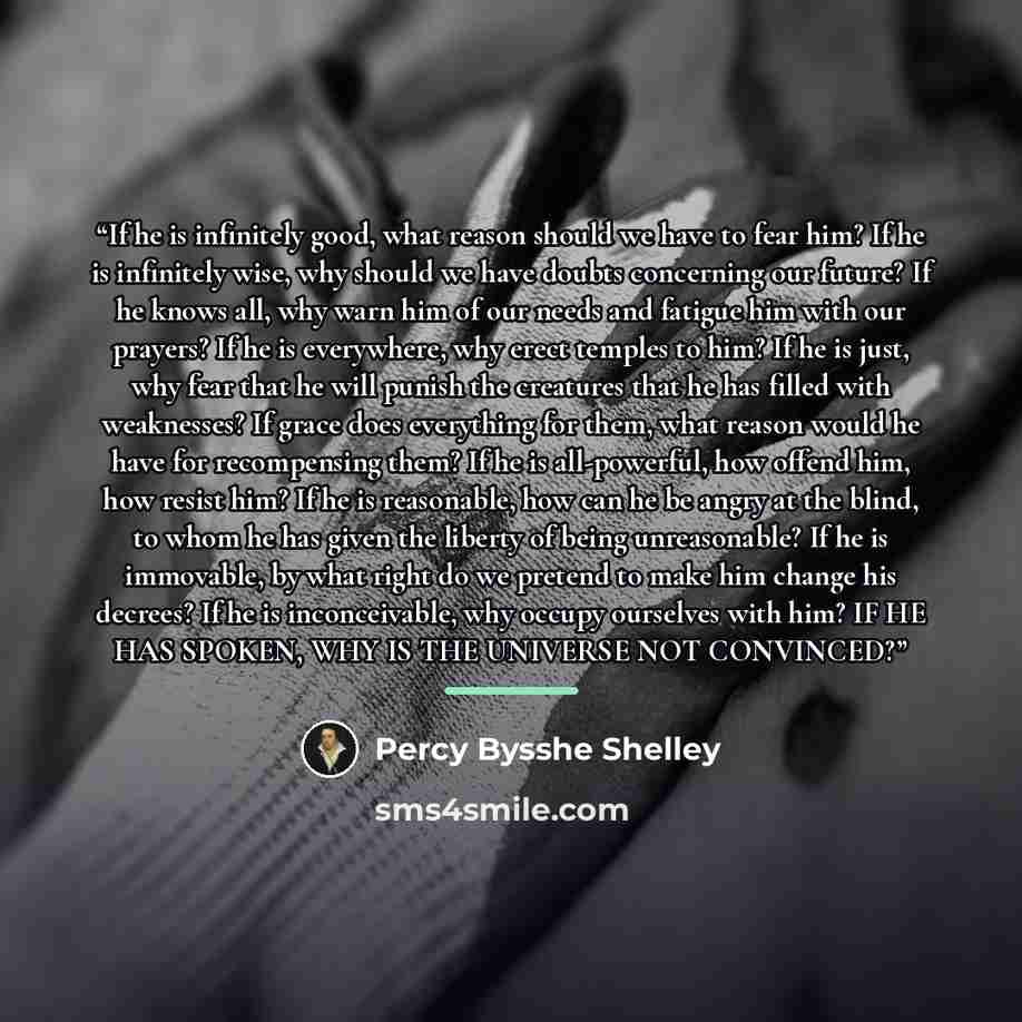 “If he is infinitely good, what reason should we have to fear him? If he is infinitely wise, why should we have doubts concerning our future? If he knows all, why warn him of our needs and fatigue him with our prayers? If he is everywhere, why erect temples to him? If he is just, why fear that he…” quote by Percy Bysshe Shelley