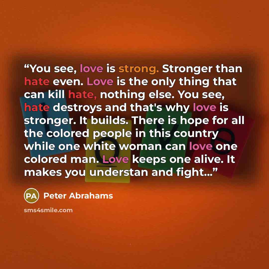 “You see, love is strong. Stronger than hate even. Love is the only thing that can kill hate, nothing else. You see, hate destroys and that's why love is stronger. It builds. There is hope for all the colored people in this country while one white woman can love one colored man. Love keeps one…” quote by Peter Abrahams