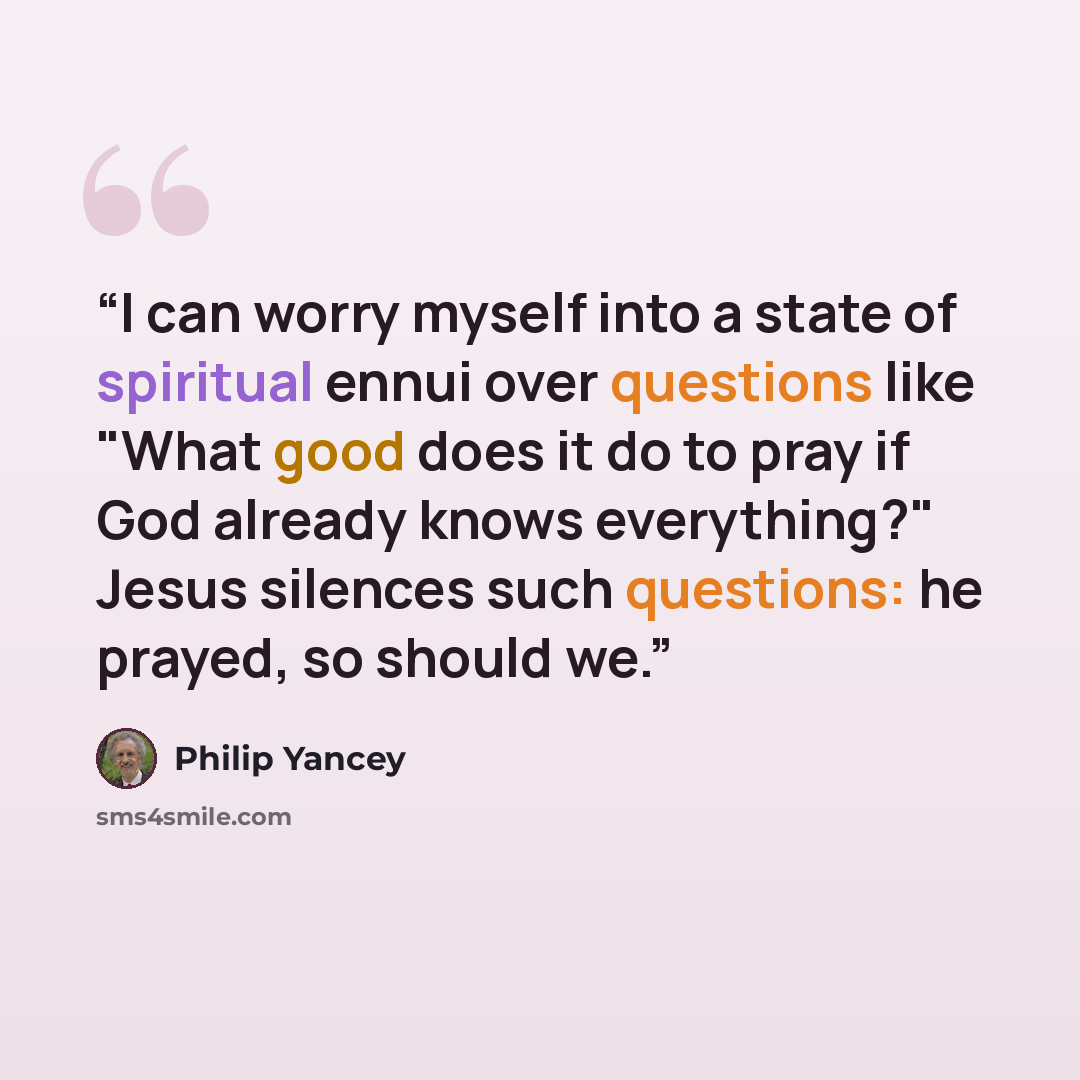 “I can worry myself into a state of spiritual ennui over questions like "What good does it do to pray if God already knows everything?" Jesus silences such questions: he prayed, so should we.” quote by Philip Yancey
