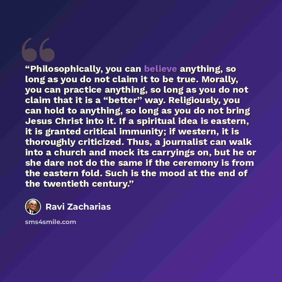“Philosophically, you can believe anything, so long as you do not claim it to be true. Morally, you can practice anything, so long as you do not claim that it is a “better” way. Religiously, you can hold to anything, so long as you do not bring Jesus Christ into it. If a spiritual idea is eastern…” quote by Ravi Zacharias